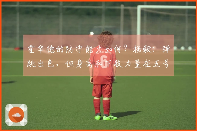 霍华德的防守能力如何？杨毅：弹跳出色，但身高和下肢力量在五号位对抗中处于劣势
